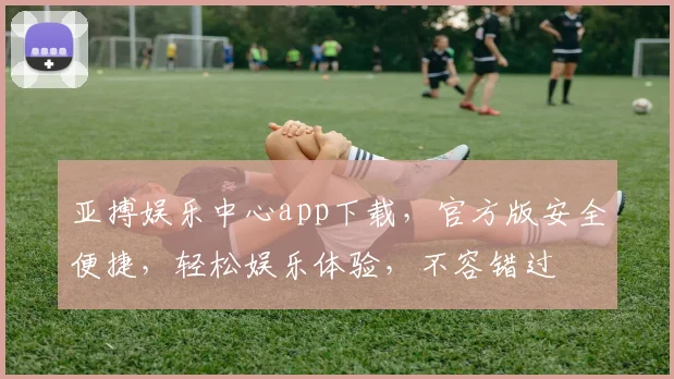 亚搏娱乐中心app下载，官方版安全便捷，轻松娱乐体验，不容错过